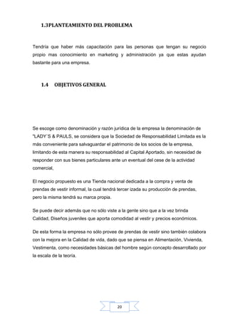 1.3PLANTEAMIENTO DEL PROBLEMA

Tendría que haber más capacitación para las personas que tengan su negocio
propio mas conocimiento en marketing y administración ya que estas ayudan
bastante para una empresa.

1.4

OBJETIVOS GENERAL

Se escoge como denominación y razón jurídica de la empresa la denominación de
"LADY´S & PAULS, se considera que la Sociedad de Responsabilidad Limitada es la
más conveniente para salvaguardar el patrimonio de los socios de la empresa,
limitando de esta manera su responsabilidad al Capital Aportado, sin necesidad de
responder con sus bienes particulares ante un eventual del cese de la actividad
comercial,
El negocio propuesto es una Tienda nacional dedicada a la compra y venta de
prendas de vestir informal, la cual tendrá tercer izada su producción de prendas,
pero la misma tendrá su marca propia.
Se puede decir además que no sólo viste a la gente sino que a la vez brinda
Calidad, Diseños juveniles que aporta comodidad al vestir y precios económicos.
De esta forma la empresa no sólo provee de prendas de vestir sino también colabora
con la mejora en la Calidad de vida, dado que se piensa en Alimentación, Vivienda,
Vestimenta, como necesidades básicas del hombre según concepto desarrollado por
la escala de la teoría.

20

 