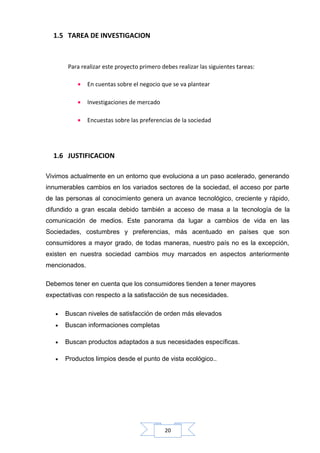 1.5 TAREA DE INVESTIGACION

Para realizar este proyecto primero debes realizar las siguientes tareas:
•

En cuentas sobre el negocio que se va plantear

•

Investigaciones de mercado

•

Encuestas sobre las preferencias de la sociedad

1.6 JUSTIFICACION
Vivimos actualmente en un entorno que evoluciona a un paso acelerado, generando
innumerables cambios en los variados sectores de la sociedad, el acceso por parte
de las personas al conocimiento genera un avance tecnológico, creciente y rápido,
difundido a gran escala debido también a acceso de masa a la tecnología de la
comunicación de medios. Este panorama da lugar a cambios de vida en las
Sociedades, costumbres y preferencias, más acentuado en países que son
consumidores a mayor grado, de todas maneras, nuestro país no es la excepción,
existen en nuestra sociedad cambios muy marcados en aspectos anteriormente
mencionados.
Debemos tener en cuenta que los consumidores tienden a tener mayores
expectativas con respecto a la satisfacción de sus necesidades.
•

Buscan niveles de satisfacción de orden más elevados

•

Buscan informaciones completas

•

Buscan productos adaptados a sus necesidades específicas.

•

Productos limpios desde el punto de vista ecológico..

20

 
