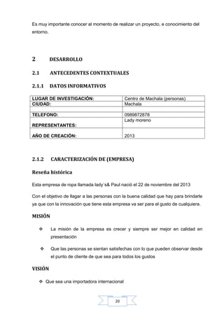 Es muy importante conocer al momento de realizar un proyecto, e conocimiento del
entorno.

2

DESARROLLO

2.1

ANTECEDENTES CONTEXTUALES

2.1.1

DATOS INFORMATIVOS

LUGAR DE INVESTIGACIÓN:
CIUDAD:

Centro de Machala (personas)
Machala

TELEFONO:

0989872878
Lady moreno

REPRESENTANTES:
AÑO DE CREACIÓN:

2.1.2

2013

CARACTERIZACIÓN DE (EMPRESA)

Reseña histórica
Esta empresa de ropa llamada lady´s& Paul nació el 22 de noviembre del 2013
Con el objetivo de llagar a las personas con la buena calidad que hay para brindarle
ya que con la innovación que tiene esta empresa va ser para el gusto de cualquiera.

MISIÓN


La misión de la empresa es crecer y siempre ser mejor en calidad en
presentación



Que las personas se sientan satisfechas con lo que pueden observar desde
el punto de cliente de que sea para todos los gustos

VISIÓN
 Que sea una importadora internacional

20

 