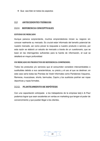  Que sea líder en todos los aspectos

2.2

ANTECEDENTES TEÓRICOS

2.2.1

REFERENCIA CONCEPTUALES

ESTUDIO DE MERCADO
Aunque parezca sorprendente, muchos emprendedores inician su negocio sin
conocer realmente su mercado. Es crucial estar informado del tamaño potencial de
nuestro mercado, así como prever la respuesta a nuestro producto o servicio, por
esta razón se elaboró un estudio de mercado a través de un cuestionario, que se
basó en las interrogantes suficientes para la fuente de información, el cual se
detallará en mayor profundidad
UN MERCADO DE PRODUCTOS DE REFERENCIA COMPRENDE:
Todos los productos y/o servicios que el consumidor considere intercambiables o
sustituibles debido a sus características, su precio y el uso al que se destinan; en
este caso sería todas las Prendas de Vestir Informales como Pantalones Vaqueros,
Remeras, musculosas, shorts, bermudas, Capris y los sustitutos podrían ser ropas
deportivas y ropas formales.

2.2.2.

PLANTEAMIENTO DE HIPÓTESIS

Con una capacitación anticipada a los trabajadores de la empresa lady´s & Paul
podemos lograr que sean excelentes en ventas en marketing que tengan el poder de
convencimiento y que puedan llegar a los clientes.

20

 