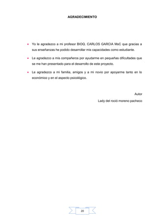 AGRADECIMIENTO

•

Yo le agradezco a mi profesor BIOQ. CARLOS GARCIA MsC que gracias a
sus enseñanzas he podido desarrollar mis capacidades como estudiante.

•

Le agradezco a mis compañeros por ayudarme en pequeñas dificultades que
se me han presentado para el desarrollo de este proyecto.

•

Le agradezco a mi familia, amigos y a mi novio por apoyarme tanto en lo
económico y en el aspecto psicológico.

Autor
Lady del roció moreno pacheco

20

 