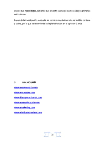 una de sus necesidades, sabiendo que el vestir es una de las necesidades primarias
del individuo.
Luego de la investigación realizada, se concluye que la inversión es factible, rentable
y viable, por lo que se recomienda su implementación en el lapso de 2 años

5

BIBLIOGRAFÍA

www.comoinvertir.com
www.encuestas.com
www.ideasparatriunfar.com
www.mercadotecnia.com
www.marketing.com
www.elvalordeanalizar.com

20

 