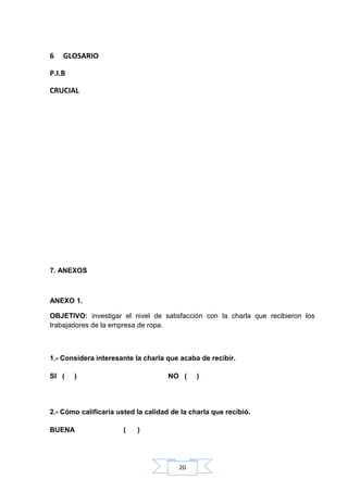 6

GLOSARIO

P.I.B
CRUCIAL

7. ANEXOS

ANEXO 1.
OBJETIVO: investigar el nivel de satisfacción con la charla que recibieron los
trabajadores de la empresa de ropa.

1.- Considera interesante la charla que acaba de recibir.
SI (

)

NO (

)

2.- Cómo calificaría usted la calidad de la charla que recibió.
BUENA

(

)

20

 