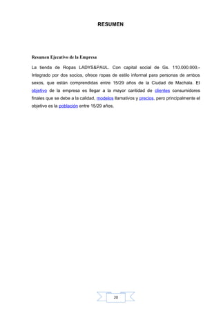 RESUMEN

Resumen Ejecutivo de la Empresa
La tienda de Ropas LADYS&PAUL. Con capital social de Gs. 110.000.000.Integrado por dos socios, ofrece ropas de estilo informal para personas de ambos
sexos, que están comprendidas entre 15/29 años de la Ciudad de Machala. El
objetivo de la empresa es llegar a la mayor cantidad de clientes consumidores
finales que se debe a la calidad, modelos llamativos y precios, pero principalmente el
objetivo es la población entre 15/29 años.

20

 