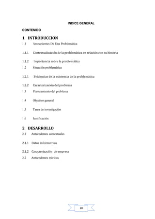INDICE GENERAL
CONTENIDO

1 INTRODUCCION
1.1

Antecedentes De Una Problemática

1.1.1

Contextualización de la problemática en relación con su historia

1.1.2

Importancia sobre la problemática

1.2

Situación problemática

1.2.1

Evidencias de la existencia de la problemática

1.2.2

Caracterización del problema

1.3

Planteamiento del problema

1.4

Objetivo general

1.5

Tarea de investigación

1.6

Justificación

2 DESARROLLO
2.1

Antecedentes contextuales

2.1.1 Datos informativos
2.1.2 Caracterización de empresa
2.2

Antecedentes teóricos

20

 