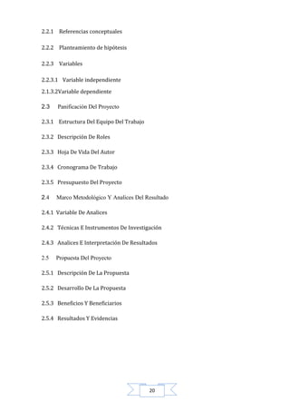 2.2.1 Referencias conceptuales
2.2.2 Planteamiento de hipótesis
2.2.3 Variables
2.2.3.1 Variable independiente
2.1.3.2Variable dependiente
2.3

Panificación Del Proyecto

2.3.1 Estructura Del Equipo Del Trabajo
2.3.2 Descripción De Roles
2.3.3 Hoja De Vida Del Autor
2.3.4 Cronograma De Trabajo
2.3.5 Presupuesto Del Proyecto
2.4

Marco Metodológico Y Analices Del Resultado

2.4.1 Variable De Analices
2.4.2 Técnicas E Instrumentos De Investigación
2.4.3 Analices E Interpretación De Resultados
2.5

Propuesta Del Proyecto

2.5.1 Descripción De La Propuesta
2.5.2 Desarrollo De La Propuesta
2.5.3 Beneficios Y Beneficiarios
2.5.4 Resultados Y Evidencias

20

 