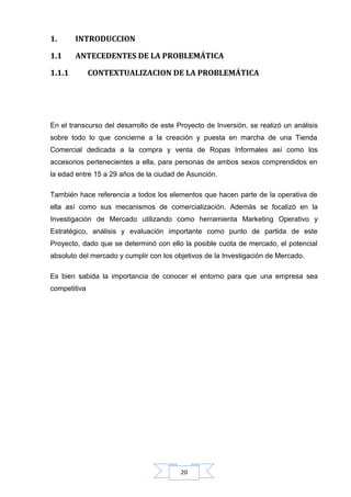 1.

INTRODUCCION

1.1

ANTECEDENTES DE LA PROBLEMÁTICA

1.1.1

CONTEXTUALIZACION DE LA PROBLEMÁTICA

En el transcurso del desarrollo de este Proyecto de Inversión, se realizó un análisis
sobre todo lo que concierne a la creación y puesta en marcha de una Tienda
Comercial dedicada a la compra y venta de Ropas Informales así como los
accesorios pertenecientes a ella, para personas de ambos sexos comprendidos en
la edad entre 15 a 29 años de la ciudad de Asunción.
También hace referencia a todos los elementos que hacen parte de la operativa de
ella así como sus mecanismos de comercialización. Además se focalizó en la
Investigación de Mercado utilizando como herramienta Marketing Operativo y
Estratégico, análisis y evaluación importante como punto de partida de este
Proyecto, dado que se determinó con ello la posible cuota de mercado, el potencial
absoluto del mercado y cumplir con los objetivos de la Investigación de Mercado.
Es bien sabida la importancia de conocer el entorno para que una empresa sea
competitiva

20

 