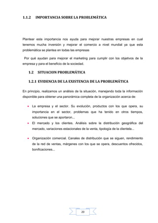 1.1.2

IMPORTANCIA SOBRE LA PROBLEMÁTICA

Plantear esta importancia nos ayuda para mejorar nuestras empresas en cual
tenemos mucha inversión y mejorar el comercio a nivel mundial ya que esta
problemática se plantea en todas las empresas
Por qué ayudan para mejorar el marketing para cumplir con los objetivos de la
empresa y para el beneficio de la sociedad.

1.2

SITUACION PROBLEMÁTICA

1.2.1 EVIDENCIA DE LA EXISTENCIA DE LA PROBLEMÁTICA
En principio, realizamos un análisis de la situación, manejando toda la información
disponible para obtener una panorámica completa de la organización acerca de:
•

La empresa y el sector. Su evolución, productos con los que opera, su
importancia en el sector, problemas que ha tenido en otros tiempos,
soluciones que se aportaron...

•

El mercado y los clientes. Análisis sobre la distribución geográfica del
mercado, variaciones estacionales de la venta, tipología de la clientela...

•

Organización comercial. Canales de distribución que se siguen, rendimiento
de la red de ventas, márgenes con los que se opera, descuentos ofrecidos,
bonificaciones...

20

 