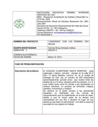 INSTITUCIÓN       EDUCATIVA       NORMAL       SUPERIOR
                       SANTIAGO DE CALI
                       MEN – Resolución Acreditación de Calidad y Desarrollo no.
                       2778 Dic. 2002
                       Reconocimiento Oficial de Estudios Resolución No. 0891
                       Julio 2001
                       Secretaria de Educación Departamental del Valle del Cauca
                       Carrera 34 No. 12 – 60 Colseguros
                       Teléfonos 3364797 – 98 – 99 Fax 3356233
                       Correo Electrónico: normalsuperiorcali@hotmail.com
                       NIT 800243065-3


NOMBRE DEL PROYECTO                “LIDERANDO” CON LAS NORMAS, SOY
                                   MEJOR

EQUIPO INVESTIGADOR                Carmen Diney Arboleda Viáfara
SEMESTRE 3                         GRUPO 3

CORREO ELECTRÓNICO:
FECHA DE DISEÑO                    Marzo 12 2013


 FASE DE PROBLEMATIZACION


 Descripción del problema:   El COLEGIO CLARETIANO SANTA DOROTEA sede
                             preescolar y básica primaria, ubicado en la calle 9C #
                             23C- 17 barrio Bretaña, comuna 19, en la ciudad de
                             Santiago de Cali, con un numero de 540 estudiantes
                             aproximadamente, jornada única que oscilan entre las
                             edades de 4 a 12 años, ubicados entre los estratos 3 y 6,
                             cuya misión tiene como fin brindar a los estudiantes un
                             entorno armónico, un proceso de formación integral,
                             científico, humanístico y cristiano
                             Se observa en el grado primero a las estudiantes
                             presentan un desinterés por las normas de
                             comportamiento que se implementan en el aula de clase,
                             debido a que la mayor parte de su tiempo son
                             acompañada por sus tíos o abuelos en lugar de sus
                             padres ya que estos no permanecen con ellos a causa de
                             que están en sus lugares de trabajo.
 