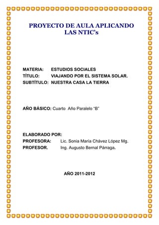 PROYECTO DE AULA APLICANDO
          LAS NTIC’s




MATERIA:    ESTUDIOS SOCIALES
TÍTULO:     VIAJANDO POR EL SISTEMA SOLAR.
SUBTÍTULO: NUESTRA CASA LA TIERRA




AÑO BÁSICO: Cuarto Año Paralelo “B”




ELABORADO POR:
PROFESORA:       Lic. Sonia María Chávez López Mg.
PROFESOR.        Ing. Augusto Bernal Párraga.




                  AÑO 2011-2012
 
