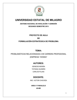 UNIVERSIDAD ESTATAL DE MILAGRO
SISTEMA NACIONAL DE NIVELACIÓN Y ADMISIÓN
SEGUNDO SEMESTRE 2013

PROYECTO DE AULA
DE
FORMULACIÓN ESTRATEGICA DE PROBLEMA

TEMA:
PROBLEMÁTICAS RELACIONADAS A MI CARRERA PROFESIONAL
(EMPRESA “HONDA”

AUTORES:
GENESIS MORÀN
TATIANA GUAMÀN
CARLOS PLUAS

DOCENTE:
ING. VICTOR CHICAÌZA

AREA Y PARALELO
A5-M2
1

 