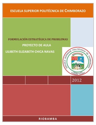 ESCUELA SUPERIOR POLITÉCNICA DE CHIMBORAZO




 FORMULACIÓN ESTRATÉGICA DE PROBLEMAS

          PROYECTO DE AULA
LILIBETH ELIZABETH CHICA NAVAS




                                        2012




                    RIOBAMBA
 
