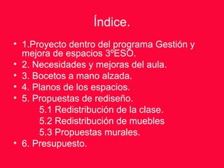 Índice.
• 1.Proyecto dentro del programa Gestión y
mejora de espacios 3ºESO.
• 2. Necesidades y mejoras del aula.
• 3. Bocetos a mano alzada.
• 4. Planos de los espacios.
• 5. Propuestas de rediseño.
5.1 Redistribución de la clase.
5.2 Redistribución de muebles
5.3 Propuestas murales.
• 6. Presupuesto.
 