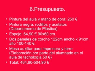 6.Presupuesto.
• Pintura del aula y mano de obra: 250 €
• Pintura negra, rodillos y acetatos
(Departamento de Plástica)
• Espejo: 64,90 € 90x60 cm.
• Dos paneles de corcho 122cm ancho x 91cm
alto 100-140 €.
• Mesa auxiliar para impresora y torre
(Elaboración por parte del alumnado en el
aula de tecnología 50 €)
• Total: 464,90-504,90 €
 