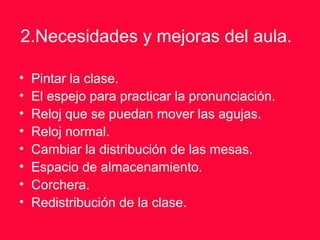 2.Necesidades y mejoras del aula.
• Pintar la clase.
• El espejo para practicar la pronunciación.
• Reloj que se puedan mover las agujas.
• Reloj normal.
• Cambiar la distribución de las mesas.
• Espacio de almacenamiento.
• Corchera.
• Redistribución de la clase.
 