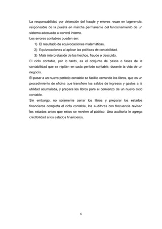 La responsabilidad por detención del fraude y errores recae en lagerencia,
responsable de la puesta en marcha permanente del funcionamiento de un
sistema adecuado al control interno.
Los errores contables pueden ser:
1) El resultado de equivocaciones matemáticas.
2) Equivocaciones al aplicar las políticas de contabilidad.
3) Mala interpretación de los hechos, fraude o descuido.
El ciclo contable, por lo tanto, es el conjunto de pasos o fases de la
contabilidad que se repiten en cada período contable, durante la vida de un
negocio.
El pasar a un nuevo período contable se facilita cerrando los libros, que es un
procedimiento de oficina que transfiere los saldos de ingresos y gastos a la
utilidad acumulada, y prepara los libros para el comienzo de un nuevo ciclo
contable.
Sin embargo, no solamente cerrar los libros y preparar los estados
financieros completa el ciclo contable, los auditores con frecuencia revisan
los estados antes que estos se revelen al público. Una auditoría le agrega
credibilidad a los estados financieros.

6

 