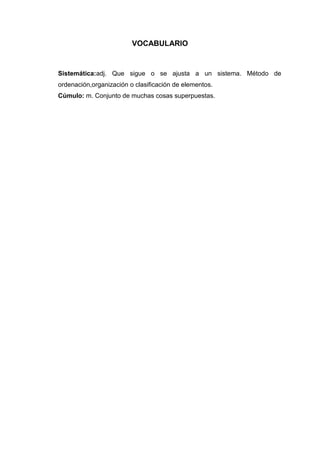 VOCABULARIO

Sistemática:adj. Que sigue o se ajusta a un sistema. Método de
ordenación,organización o clasificación de elementos.
Cúmulo: m. Conjunto de muchas cosas superpuestas.

 