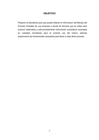 OBJETIVO

Preparar al estudiante para que pueda obtener la informacion del Manejo del
Proceso Contable de una empresa a través de técnicas que se utiliza para
producir sistemática y estructuradamente información cuantitativa expresada
en unidades monetarias para el correcto uso del mismo; además
proporcionar las herramientas necesarias para llevar a cabo dicho proceso.

3

 