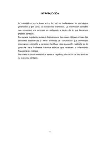 INTRODUCCIÓN

La contabilidad es la base sobre la cual se fundamentan las decisiones
gerenciales y por tanto, las decisiones financieras. La información contable
que presentan una empresa es elaborada a través de lo que llamamos
proceso contable.
En nuestra legislación existen disposiciones, las cuales obligan a todas las
entidades económicas a llevar sistemas de contabilidad que contengan
información suficiente y permitan identificar cada operación realizada en lo
particular para finalmente formular estados que muestren la información
financiera del negocio.
No existe actividad económica ajena al registro y afectación de las técnicas
de la ciencia contable.

4

 