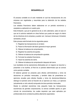 DESARROLLO

El proceso contable es el ciclo mediante el cual las transacciones de una
empresa son registradas y resumidas para la obtención de los estados
financieros.
Los estados financieros deben elaborarse en un periodo económico y
aceptada su aplicación en nuestro país.
Esta limitación, que por lo general es de un año calendario, salvo el caso en
que se lo autorice realizarlo en otras fechas que puede ser según el criterio
de los directivos de la empresa y pueden ser: mensual, bimensual, trimestral,
semestral y anual.
Este proceso está formado de los siguientes pasos:
1) Registrar las transacciones en el diario
2) Pasar la información del diario general al mayor general.
3) Obtener la balanza de comprobación.
4) Registrar los asientos de ajustes.
5) Obtener la balanza de comprobación ajustada.
6) Formular los estados financieros.
7) Hacer los asientos de cierre.
8) Obtener la balanza de comprobación después del cierre.
Los resultados de las operaciones efectuadas por un negocio se resumen y
presentan a los dueños, al final de un periodo determinado que se conoce
como periodo contable.
El balance general se presenta para efectos administrativos y toma de
decisiones en periodos mensuales, y también debe de presentarse en
ejercicios anuales para efectos fiscales y toma de decisiones.Debemos
distinguir el periodo como la fracción de un ejercicio (un mes) y un ejercicio
(actualmente un año natural) compuesto de doce periodos mensuales.
Desde la actividad económica más pequeña hasta las transacciones
económicas de grandes corporaciones, la ciencia contable aporta un gran
cúmulo de conocimientos, los cuales requieren que sean aplicados por
profesionales de la contaduría pública altamente capacitados

5

 