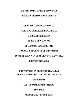 UNIVERSIDAD TECNICA DE MACHALA
CALIDAD, PRETINENCIA Y CALIDEZ

VICERRECTORADO ACADEMICO
CURSO DE NIVELACION DE CARRERA
CIENCIAS E INGENIERIA
CURSO DE NIVELACION
DE SEGUNDO SEMESTRE 2013
MODULO 2: LÓGICAS DEL PENSAMIENTO
INTRODUCCION A LA COMUNICACIÓN CIENTIFICA
PROYECTO DE AULA

PROYECTO DE UN SIMULADOR PARA LAS
MOCROEMPRESA DISSCOVERY CLASS CENTER
ESTUDIANTE
LESTER OMAR SUMBA FAJARDO
MACHALA
OCTUBRE-NOVIEMBRE 2013

 