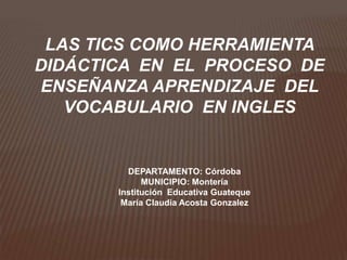 LAS TICS COMO HERRAMIENTA
DIDÁCTICA EN EL PROCESO DE
ENSEÑANZA APRENDIZAJE DEL
   VOCABULARIO EN INGLES


         DEPARTAMENTO: Córdoba
             MUNICIPIO: Montería
       Institución Educativa Guateque
        María Claudia Acosta Gonzalez
 