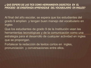 ¿ QUE ESPERO DE LAS TICS COMO HERRAMIENTA DIDÁCTICA EN EL
PROCESO DE ENSEÑANZA APRENDIZAJE DEL VOCABULARIO EN INGLES?


Al final del año escolar, se espera que los estudiantes del
grado 9 amplíen y tengan buen manejo del vocabulario en
ingles
Que los estudiantes de grado 9 de la Institución vean las
herramientas tecnológicas y de la comunicación como una
estrategia para el desarrollo de cualquier actividad en ingles
que se propongan.
Fortalecer la redacción de textos cortos en ingles,
pronunciación y conversaciones entre ellos.
 