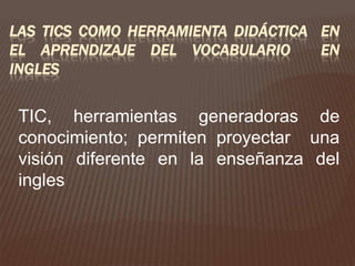 LAS TICS COMO HERRAMIENTA DIDÁCTICA EN
EL APRENDIZAJE DEL VOCABULARIO      EN
INGLES


 TIC, herramientas generadoras de
 conocimiento; permiten proyectar una
 visión diferente en la enseñanza del
 ingles
 