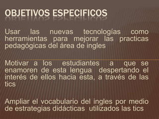 OBJETIVOS ESPECIFICOS
Usar las nuevas tecnologías como
herramientas para mejorar las practicas
pedagógicas del área de ingles

Motivar a los estudiantes a que se
enamoren de esta lengua despertando el
interés de ellos hacia esta, a través de las
tics

Ampliar el vocabulario del ingles por medio
de estrategias didácticas utilizados las tics
 