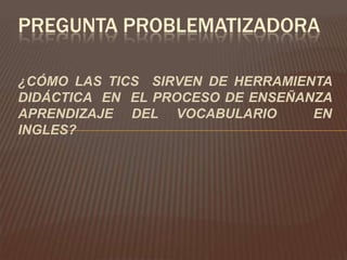 PREGUNTA PROBLEMATIZADORA

¿CÓMO LAS TICS SIRVEN DE HERRAMIENTA
DIDÁCTICA EN EL PROCESO DE ENSEÑANZA
APRENDIZAJE DEL VOCABULARIO       EN
INGLES?
 