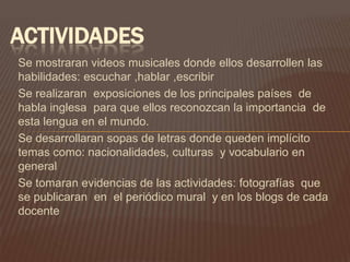 ACTIVIDADES
Se mostraran videos musicales donde ellos desarrollen las
habilidades: escuchar ,hablar ,escribir
Se realizaran exposiciones de los principales países de
habla inglesa para que ellos reconozcan la importancia de
esta lengua en el mundo.
Se desarrollaran sopas de letras donde queden implícito
temas como: nacionalidades, culturas y vocabulario en
general
Se tomaran evidencias de las actividades: fotografías que
se publicaran en el periódico mural y en los blogs de cada
docente
 