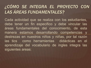 ¿CÓMO SE INTEGRA EL PROYECTO CON
LAS ÁREAS FUNDAMENTALES?
Cada actividad que se realiza con los estudiantes,
debe tener un fin especifico y debe vincular las
áreas fundamentales del conocimiento, de esta
manera estamos desarrollando competencias y
destrezas en nuestros niños y niñas, por tal razón
las tics como herramientas didácticas en el
aprendizaje del vocabulario de ingles integra las
siguientes areas:
 