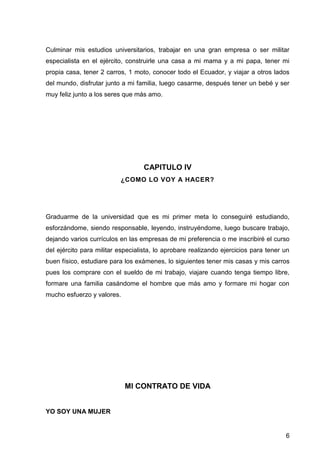 6
Culminar mis estudios universitarios, trabajar en una gran empresa o ser militar
especialista en el ejército, construirle una casa a mi mama y a mi papa, tener mi
propia casa, tener 2 carros, 1 moto, conocer todo el Ecuador, y viajar a otros lados
del mundo, disfrutar junto a mi familia, luego casarme, después tener un bebé y ser
muy feliz junto a los seres que más amo.
CAPITULO IV
¿COMO LO VOY A HACER?
Graduarme de la universidad que es mi primer meta lo conseguiré estudiando,
esforzándome, siendo responsable, leyendo, instruyéndome, luego buscare trabajo,
dejando varios currículos en las empresas de mi preferencia o me inscribiré el curso
del ejército para militar especialista, lo aprobare realizando ejercicios para tener un
buen físico, estudiare para los exámenes, lo siguientes tener mis casas y mis carros
pues los comprare con el sueldo de mi trabajo, viajare cuando tenga tiempo libre,
formare una familia casándome el hombre que más amo y formare mi hogar con
mucho esfuerzo y valores.
MI CONTRATO DE VIDA
YO SOY UNA MUJER
 