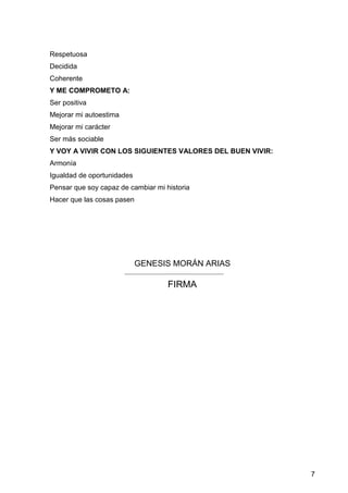 7
Respetuosa
Decidida
Coherente
Y ME COMPROMETO A:
Ser positiva
Mejorar mi autoestima
Mejorar mi carácter
Ser más sociable
Y VOY A VIVIR CON LOS SIGUIENTES VALORES DEL BUEN VIVIR:
Armonía
Igualdad de oportunidades
Pensar que soy capaz de cambiar mi historia
Hacer que las cosas pasen
GENESIS MORÁN ARIAS
FIRMA
 