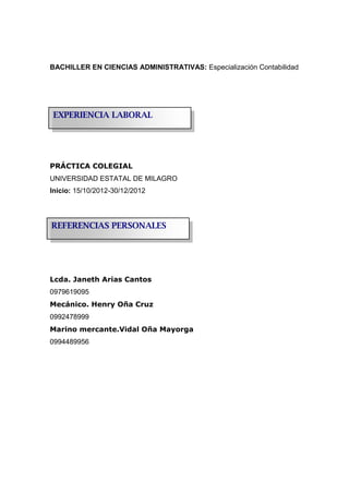 BACHILLER EN CIENCIAS ADMINISTRATIVAS: Especialización Contabilidad
PRÁCTICA COLEGIAL
UNIVERSIDAD ESTATAL DE MILAGRO
Inicio: 15/10/2012-30/12/2012
Lcda. Janeth Arias Cantos
0979619095
Mecánico. Henry Oña Cruz
0992478999
Marino mercante.Vidal Oña Mayorga
0994489956
REFERENCIAS PERSONALES
EXPERIENCIA LABORAL
 