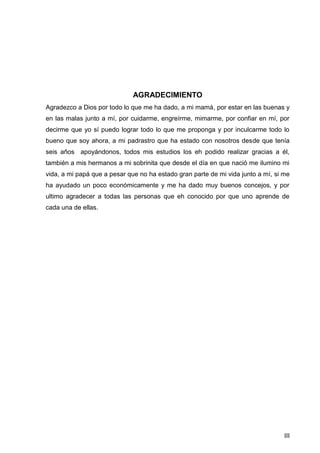 III
AGRADECIMIENTO
Agradezco a Dios por todo lo que me ha dado, a mi mamá, por estar en las buenas y
en las malas junto a mí, por cuidarme, engreírme, mimarme, por confiar en mí, por
decirme que yo sí puedo lograr todo lo que me proponga y por inculcarme todo lo
bueno que soy ahora, a mi padrastro que ha estado con nosotros desde que tenía
seis años apoyándonos, todos mis estudios los eh podido realizar gracias a él,
también a mis hermanos a mi sobrinita que desde el día en que nació me ilumino mi
vida, a mi papá que a pesar que no ha estado gran parte de mi vida junto a mí, si me
ha ayudado un poco económicamente y me ha dado muy buenos concejos, y por
ultimo agradecer a todas las personas que eh conocido por que uno aprende de
cada una de ellas.
 