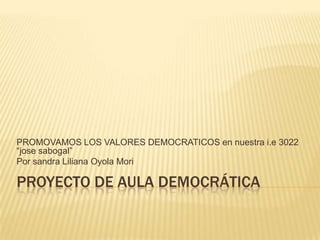 PROYECTO DE AULA DEMOCRÁTICA
PROMOVAMOS LOS VALORES DEMOCRATICOS en nuestra i.e 3022
“jose sabogal”
Por sandra Liliana Oyola Mori
 