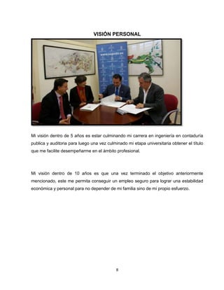 8
VISIÓN PERSONAL
Mi visión dentro de 5 años es estar culminando mi carrera en ingeniería en contaduría
publica y auditoria para luego una vez culminado mi etapa universitaria obtener el título
que me facilite desempeñarme en el ámbito profesional.
Mi visión dentro de 10 años es que una vez terminado el objetivo anteriormente
mencionado, este me permita conseguir un empleo seguro para lograr una estabilidad
económica y personal para no depender de mi familia sino de mi propio esfuerzo.
 