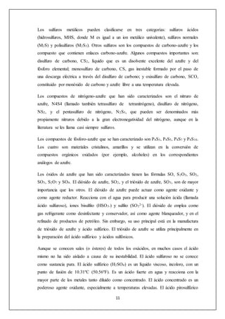 Los sulfuros metálicos pueden clasificarse en tres categorías: sulfuros ácidos 
(hidrosulfuros, MHS, donde M es igual a un ion metálico univalente), sulfuros normales 
(M2S) y polisulfuros (M2S3). Otros sulfuros son los compuestos de carbono-azufre y los 
compuesto que contienen enlaces carbono-azufre. Algunos compuestos importantes son: 
disulfuro de carbono, CS2, líquido que es un disolvente excelente del azufre y del 
fósforo elemental; monosulfuro de carbono, CS, gas inestable formado por el paso de 
una descarga eléctrica a través del disulfuro de carbono; y oxisulfuro de carbono, SCO, 
constituido por monóxido de carbono y azufre libre a una temperatura elevada. 
Los compuestos de nitrógeno-azufre que han sido caracterizados son el nitruro de 
azufre, N4S4 (llamado también tetrasulfuro de tetranitrógeno), disulfuro de nitrógeno, 
NS2, y el pentasulfuro de nitrógeno, N2S5, que pueden ser denominados más 
propiamente nitruros debido a la gran electronegatividad del nitrógeno, aunque en la 
literatura se les llama casi siempre sulfuros. 
Los compuestos de fósforo-azufre que se han caracterizado son P4S3, P4S5, P4S7 y P4S10. 
Los cuatro son materiales cristalinos, amarillos y se utilizan en la conversión de 
compuestos orgánicos oxidados (por ejemplo, alcoholes) en los correspondientes 
análogos de azufre. 
Los óxidos de azufre que han sido caracterizados tienen las fórmulas SO, S2O3, SO2, 
SO3, S2O7 y SO4. El dióxido de azufre, SO2, y el trióxido de azufre, SO3, son de mayor 
importancia que los otros. El dióxido de azufre puede actuar como agente oxidante y 
como agente reductor. Reacciona con el agua para producir una solución ácida (llamada 
ácido sulfuroso), iones bisulfito (HSO3-) y sulfito (SO3 
2-). El dióxido de emplea como 
gas refrigerante como desinfectante y conservador, así como agente blanqueador, y en el 
refinado de productos de petróleo. Sin embargo, su uso principal está en la manufactura 
de trióxido de azufre y ácido sulfúrico. El trióxido de azufre se utiliza principalmente en 
la preparación del ácido sulfúrico y ácidos sulfónicos. 
Aunque se conocen sales (o ésteres) de todos los oxácidos, en muchos casos el ácido 
mismo no ha sido aislado a causa de su inestabilidad. El ácido sulfuroso no se conoce 
como sustancia pura. El ácido sulfúrico (H2SO4) es un líquido viscoso, incoloro, con un 
punto de fusión de 10.31ºC (50.56ºF). Es un ácido fuerte en agua y reacciona con la 
mayor parte de los metales tanto diluido como concentrado. El ácido concentrado es un 
poderoso agente oxidante, especialmente a temperaturas elevadas. El ácido pirosulfúrico 
11 
 