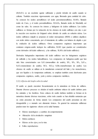 (H2S2O7) es un excelente agente sulfonante y pierde trióxido de azufre cuando se 
calienta. También reacciona vigorosamente con agua, liberando gran cantidad de calor. 
Se conocen los ácidos persulfúricos (el ácido peroximonosulfúrico, H2SO5, llamado 
ácido de Caro, y el ácido peroxidisulfúrico, H2S2O8, llamado ácido de Marshall), así 
como las sales. Se conocen los ésteres y halógenos de ácidos sulfénicos. Los ácidos 
sulfínicos se forman por la reducción de los cloruros de ácido sulfónico con zinc o por 
la reacción con reactivos de Grignard sobre dióxido de azufre en solución etérea. Los 
ácidos sulfónicos (alquil) se preparan al oxidar mercaptanos (RSH) o sulfuros alquílicos 
con ácido nítrico concentrado, por el tratamiento de sulfitos con haluros de alquilo o por 
la oxidación de ácidos sulfínicos. Otros compuestos orgánicos importantes que 
contienen oxígeno-azufre incluyen los sulfóxidos, R2SO (que pueden ser considerados 
como derivados del ácido sulfuroso), y las sulfonas, R2SO2 (del ácido sulfúrico). 
Derivados halogenados importantes del ácido sulfúrico son los halogenuros orgánicos 
de sulfonilo y los ácidos halosulfónicos. Los compuestos de halógenos-azufre que han 
sido bien caracterizados son S2F2 (monosulfuro de azufre), SF2, SF4, SF6, S2F10, 
S2Cl2 (monoclururo de azufre), SCl2. SCl4 y S2Br2 (monobromuro de azufre). Los 
cloruros de azufre se utilizan en la manufactura comercial del hule y los monocloruros, 
que son líquidos a la temperatura ambiente, se emplean también como disolventes para 
compuestos orgánicos, azufre, yodo y ciertos compuestos metálicos. 
12 
2.2.2.-Efectos del Azufre sobre la salud 
El azufre se puede encontrar frecuentemente en la naturaleza en forma de sulfuros. 
Durante diversos procesos se añaden al medio ambiente enlaces de azufre dañinos para 
los animales y los hombres. Estos enlaces de azufre dañinos también se forman en la 
naturaleza durante diversas reacciones, sobre todo cuando se han añadido sustancias que 
no están presentes de forma natural. Los compuestos del azufre presentan un olor 
desagradable y a menudo son altamente tóxicos. En general las sustancias sulfurosas 
pueden tener los siguientes efectos en la salud humana: 
 Efectos neurológicos y cambios de comportamiento 
 Alteración de la circulación sanguínea 
 Daños cardiacos 
 Efectos en los ojos y en la vista 
 Fallos reproductores 
 