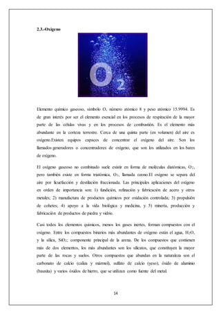 14 
2.3.-Oxígeno 
Elemento químico gaseoso, símbolo O, número atómico 8 y peso atómico 15.9994. Es 
de gran interés por ser el elemento esencial en los procesos de respiración de la mayor 
parte de las células vivas y en los procesos de combustión. Es el elemento más 
abundante en la corteza terrestre. Cerca de una quinta parte (en volumen) del aire es 
oxígeno.Existen equipos capaces de concentrar el oxígeno del aire. Son los 
llamados generadores o concentradores de oxígeno, que son los utilizados en los bares 
de oxígeno. 
El oxígeno gaseoso no combinado suele existir en forma de moléculas diatómicas, O2, 
pero también existe en forma triatómica, O3, llamada ozono.El oxígeno se separa del 
aire por licuefacción y destilación fraccionada. Las principales aplicaciones del oxígeno 
en orden de importancia son: 1) fundición, refinación y fabricación de acero y otros 
metales; 2) manufactura de productos químicos por oxidación controlada; 3) propulsión 
de cohetes; 4) apoyo a la vida biológica y medicina, y 5) minería, producción y 
fabricación de productos de piedra y vidrio. 
Casi todos los elementos químicos, menos los gases inertes, forman compuestos con el 
oxígeno. Entre los compuestos binarios más abundantes de oxígeno están el agua, H2O, 
y la sílica, SiO2; componente principal de la arena. De los compuestos que contienen 
más de dos elementos, los más abundantes son los silicatos, que constituyen la mayor 
parte de las rocas y suelos. Otros compuestos que abundan en la naturaleza son el 
carbonato de calcio (caliza y mármol), sulfato de calcio (yeso), óxido de aluminio 
(bauxita) y varios óxidos de hierro, que se utilizan como fuente del metal. 
 