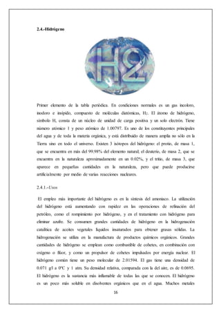 16 
2.4.-Hidrógeno 
Primer elemento de la tabla periódica. En condiciones normales es un gas incoloro, 
inodoro e insípido, compuesto de moléculas diatómicas, H2. El átomo de hidrógeno, 
símbolo H, consta de un núcleo de unidad de carga positiva y un solo electrón. Tiene 
número atómico 1 y peso atómico de 1.00797. Es uno de los constituyentes principales 
del agua y de toda la materia orgánica, y está distribuido de manera amplia no sólo en la 
Tierra sino en todo el universo. Existen 3 isótopos del hidrógeno: el protio, de masa 1, 
que se encuentra en más del 99.98% del elemento natural; el deuterio, de masa 2, que se 
encuentra en la naturaleza aproximadamente en un 0.02%, y el tritio, de masa 3, que 
aparece en pequeñas cantidades en la naturaleza, pero que puede producirse 
artificialmente por medio de varias reacciones nucleares. 
2.4.1.-Usos 
El empleo más importante del hidrógeno es en la síntesis del amoniaco. La utilización 
del hidrógeno está aumentando con rapidez en las operaciones de refinación del 
petróleo, como el rompimiento por hidrógeno, y en el tratamiento con hidrógeno para 
eliminar azufre. Se consumen grandes cantidades de hidrógeno en la hidrogenación 
catalítica de aceites vegetales líquidos insaturados para obtener grasas sólidas. La 
hidrogenación se utiliza en la manufactura de productos químicos orgánicos. Grandes 
cantidades de hidrógeno se emplean como combustible de cohetes, en combinación con 
oxígeno o flúor, y como un propulsor de cohetes impulsados por energía nuclear. El 
hidrógeno común tiene un peso molecular de 2.01594. El gas tiene una densidad de 
0.071 g/l a 0ºC y 1 atm. Su densidad relativa, comparada con la del aire, es de 0.0695. 
El hidrógeno es la sustancia más inflamable de todas las que se conocen. El hidrógeno 
es un poco más soluble en disolventes orgánicos que en el agua. Muchos metales 
 