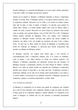 absorben hidrógeno. La adsorción del hidrógeno en el acero puede volverlo quebradizo, 
lo que lleva a fallas en el equipo para procesos químicos 
Aunque por lo general es diatómico, el hidrógeno molecular se disocia a temperaturas 
elevadas en átomos libres. El hidrógeno atómico es un agente reductor poderoso, aun a 
la temperatura ambiente. Reacciona con los óxidos y los cloruros de muchos metales, 
entre ellos la plata, el cobre, el plomo, el bismuto y el mercurio, para producir los 
metales libres. Reduce a su estado metálico algunas sales, como los nitratos, nitritos y 
cianuros de sodio y potasio. Reacciona con cierto número de elementos, tanto metales 
como no metales, para producir hidruros, como el NaH, KH, H2S y PH3. El hidrógeno 
atómico produce peróxido de hidrógeno, H2O2, con oxígeno. Con compuestos 
orgánicos, el hidrógeno atómico reacciona para generar una mezcla compleja de 
productos; con etileno, C2H4, por ejemplo, los productos son etano, C2H6, y butano, 
C4H10. El calor que se libera cuando los átomos de hidrógeno se recombinan para 
formar las moléculas de hidrógeno se aprovecha para obtener temperaturas muy 
elevadas en soldadura de hidrógeno atómico. 
El hidrógeno reacciona con oxígeno para formar agua y esta reacción es 
extraordinariamente lenta a temperatura ambiente; pero si la acelera un catalizador, 
como el platino, o una chispa eléctrica, se realiza con violencia explosiva. Con 
nitrógeno, el hidrógeno experimenta una importante reacción para dar amoniaco. El 
hidrógeno reacciona a temperaturas elevadas con cierto número de metales y produce 
hidruros. Los óxidos de muchos metales son reducidos por el hidrógeno a temperaturas 
elevadas para obtener el metal libre o un óxido más bajo. El hidrógeno reacciona a 
temperatura ambiente con las sales de los metales menos electropositivos y los reduce a 
su estado metálico. En presencia de un catalizador adecuado, el hidrógeno reacciona con 
compuestos orgánicos no saturados adicionándose al enlace doble. 
17 
2.4.2.-Compuestos principales 
El hidrógeno es constituyente de un número muy grande de compuestos que contienen 
uno o más de otros elementos. Esos compuestos incluyen el agua, los ácidos, las bases, 
la mayor parte de los compuestos orgánicos y muchos minerales. Los compuestos en los 
cuales el hidrógeno se combina sólo con otro elemento se denominan generalmente 
hidruros. 
 