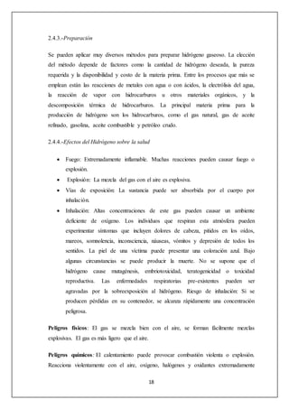 18 
2.4.3.-Preparación 
Se pueden aplicar muy diversos métodos para preparar hidrógeno gaseoso. La elección 
del método depende de factores como la cantidad de hidrógeno deseada, la pureza 
requerida y la disponibilidad y costo de la materia prima. Entre los procesos que más se 
emplean están las reacciones de metales con agua o con ácidos, la electrólisis del agua, 
la reacción de vapor con hidrocarburos u otros materiales orgánicos, y la 
descomposición térmica de hidrocarburos. La principal materia prima para la 
producción de hidrógeno son los hidrocarburos, como el gas natural, gas de aceite 
refinado, gasolina, aceite combustible y petróleo crudo. 
2.4.4.-Efectos del Hidrógeno sobre la salud 
 Fuego: Extremadamente inflamable. Muchas reacciones pueden causar fuego o 
explosión. 
 Explosión: La mezcla del gas con el aire es explosiva. 
 Vías de exposición: La sustancia puede ser absorbida por el cuerpo por 
inhalación. 
 Inhalación: Altas concentraciones de este gas pueden causar un ambiente 
deficiente de oxígeno. Los individuos que respiran esta atmósfera pueden 
experimentar síntomas que incluyen dolores de cabeza, pitidos en los oídos, 
mareos, somnolencia, inconsciencia, náuseas, vómitos y depresión de todos los 
sentidos. La piel de una víctima puede presentar una coloración azul. Bajo 
algunas circunstancias se puede producir la muerte. No se supone que el 
hidrógeno cause mutagénesis, embriotoxicidad, teratogenicidad o toxicidad 
reproductiva. Las enfermedades respiratorias pre-existentes pueden ser 
agravadas por la sobreexposición al hidrógeno. Riesgo de inhalación: Si se 
producen pérdidas en su contenedor, se alcanza rápidamente una concentración 
peligrosa. 
Peligros físicos: El gas se mezcla bien con el aire, se forman fácilmente mezclas 
explosivas. El gas es más ligero que el aire. 
Peligros químicos: El calentamiento puede provocar combustión violenta o explosión. 
Reacciona violentamente con el aire, oxígeno, halógenos y oxidantes extremadamente 
 