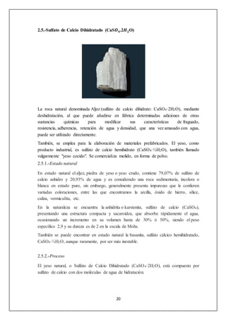 2.5.-Sulfato de Calcio Dihidratado (CaS푶ퟒ.2푯ퟐO) 
La roca natural denominada Aljez (sulfato de calcio dihidrato: CaSO4·2H2O), mediante 
deshidratación, al que puede añadirse en fábrica determinadas adiciones de otras 
sustancias químicas para modificar sus características de fraguado, 
resistencia, adherencia, retención de agua y densidad, que una vez amasado con agua, 
puede ser utilizado directamente. 
También, se emplea para la elaboración de materiales prefabricados. El yeso, como 
producto industrial, es sulfato de calcio hemihidrato (CaSO4·½H2O), también llamado 
vulgarmente "yeso cocido". Se comercializa molido, en forma de polvo. 
2.5.1.-Estado natural 
En estado natural el aljez, piedra de yeso o yeso crudo, contiene 79,07% de sulfato de 
calcio anhidro y 20,93% de agua y es considerado una roca sedimentaria, incolora o 
blanca en estado puro, sin embargo, generalmente presenta impurezas que le confieren 
variadas coloraciones, entre las que encontramos la arcilla, óxido de hierro, sílice, 
caliza, vermiculita, etc. 
En la naturaleza se encuentra la anhidrita o karstenita, sulfato de calcio (CaSO4), 
presentando una estructura compacta y sacaroidea, que absorbe rápidamente el agua, 
ocasionando un incremento en su volumen hasta de 30% ó 50%, siendo el peso 
específico 2,9 y su dureza es de 2 en la escala de Mohs. 
También se puede encontrar en estado natural la basanita, sulfato cálcico hemihidratado, 
CaSO4·½H2O, aunque raramente, por ser más inestable. 
20 
2.5.2.-Proceso 
El yeso natural, o Sulfato de Calcio Dihidratado (CaSO4·2H2O), está compuesto por 
sulfato de calcio con dos moléculas de agua de hidratación. 
 
