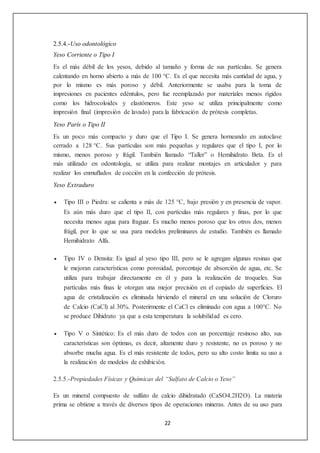 22 
2.5.4.-Uso odontológico 
Yeso Corriente o Tipo I 
Es el más débil de los yesos, debido al tamaño y forma de sus partículas. Se genera 
calentando en horno abierto a más de 100 °C. Es el que necesita más cantidad de agua, y 
por lo mismo es más poroso y débil. Anteriormente se usaba para la toma de 
impresiones en pacientes edéntulos, pero fue reemplazado por materiales menos rígidos 
como los hidrocoloides y elastómeros. Este yeso se utiliza principalmente como 
impresión final (impresión de lavado) para la fabricación de prótesis completas. 
Yeso París o Tipo II 
Es un poco más compacto y duro que el Tipo I. Se genera horneando en autoclave 
cerrado a 128 °C. Sus partículas son más pequeñas y regulares que el tipo I, por lo 
mismo, menos poroso y frágil. También llamado “Taller” o Hemihidrato Beta. Es el 
más utilizado en odontología, se utiliza para realizar montajes en articulador y para 
realizar los enmuflados de cocción en la confección de prótesis. 
Yeso Extraduro 
 Tipo III o Piedra: se calienta a más de 125 °C, bajo presión y en presencia de vapor. 
Es aún más duro que el tipo II, con partículas más regulares y finas, por lo que 
necesita menos agua para fraguar. Es mucho menos poroso que los otros dos, menos 
frágil, por lo que se usa para modelos preliminares de estudio. También es llamado 
Hemihidrato Alfa. 
 Tipo IV o Densita: Es igual al yeso tipo III, pero se le agregan algunas resinas que 
le mejoran características como porosidad, porcentaje de absorción de agua, etc. Se 
utiliza para trabajar directamente en él y para la realización de troqueles. Sus 
partículas más finas le otorgan una mejor precisión en el copiado de superficies. El 
agua de cristalización es eliminada hirviendo el mineral en una solución de Cloruro 
de Calcio (CaCl) al 30%. Posterirmente el CaCl es eliminado con agua a 100°C. No 
se produce Dihidrato ya que a esta temperatura la solubilidad es cero. 
 Tipo V o Sintético: Es el más duro de todos con un porcentaje resinoso alto, sus 
características son óptimas, es decir, altamente duro y resistente, no es poroso y no 
absorbe mucha agua. Es el más resistente de todos, pero su alto costo limita su uso a 
la realización de modelos de exhibición. 
2.5.5.-Propiedades Físicas y Químicas del “Sulfato de Calcio o Yeso” 
Es un mineral compuesto de sulfato de calcio dihidratado (CaSO4.2H2O). La materia 
prima se obtiene a través de diversos tipos de operaciones mineras. Antes de su uso para 
 