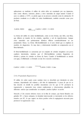 aplicaciones en medicina el sulfato de calcio debe ser examinado por sus impurezas, 
tales como: silicatos, estroncio, plomo y otros materiales de origen natural. Cuando el 
yeso se calienta a 110°C, se pierde agua en un proceso conocido como la calcinación. El 
producto resultante es el sulfato de calcio hemihidratado, también conocido como yeso 
de Paris. 
CaSO4. 2H2O calor CaSO4. ½ H2O + 1½ H2O 
La forma del sulfato de calcio hemihidratado, existe en dos formas, una Alfa y una Beta, 
que difieren en tamaño de los cristales, superficie y red de imperfecciones. Aunque 
estos materiales son químicamente idénticos difieren considerablemente en sus 
propiedades físicas. La forma Alfa-hemihidratado es el yeso dental que se emplean en 
modelos de diagnostico. Es muy duro y relativamente insoluble en comparación con el 
Beta-hidratado. 
El Beta-hemihidratado se caracteriza por un conjunto de cristales irregulares con poros 
capilares intersticiales, mientras que el Alfa-hemihidrato contiene fragmentos de 
división y prisma de cristales en forma de barra. Cuando el hemihidratado se mezcla 
con agua, el dihidratado es formado en una leve reacción exotérmica. 
CaSO4. ½ H2O + 1½ H2O CaSO4. 2 H2O + Calor 
23 
2.5.6.-Propiedades Regenerativas 
El sulfato de calcio usado como sustituto óseo es absorbido por disolución en ocho 
semanas, dependiendo del volumen y del sitio de implantación. A pesar de que no se 
han descrito en detalle los posibles mecanismos con los que el SC promueve la 
regeneración y reparación ósea existen explicaciones y observaciones plausibles de 
diferentes autores que consideradas en conjunto, pueden explicar su acción. 
Strocchi y Cols crearon defectos óseos en la tibia de conejos, que fueron llenados con 
gránulos SC o hueso autógeno, la densidad microvascular se incrementó en los defectos 
tratados con SC, lo que sugiere un efecto positivo sobre la angiogénesis necesaria para 
promover la regeneración ósea. 
 