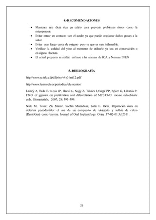 4.-RECOMENDACIONES 
 Mantener una dieta rica en calcio para prevenir problemas óseos como la 
25 
osteoporosis 
 Evitar entrar en contacto con el azufre ya que puede ocasionar daños graves a la 
salud. 
 Evitar usar fuego cerca de oxigeno puro ya que es muy inflamable. 
 Verificar la calidad del yeso al momento de utilizarlo ya sea en construcción o 
en alguna fractura 
 El actual proyecto se realizo en base a las normas de ICA y Normas INEN 
5.-BIBLIOGRAFÍA 
http://www.scielo.cl/pdf/piro/v4n3/art12.pdf 
http://www.lenntech.es/periodica/elementos/ 
Lazary A, Balla B, Kosa JP, Bacsi K, Nagy Z, Takacs I,Varga PP, Speer G, Lakatos P. 
Effect of gypsum on proliferation and differentiation of MC3T3-E1 mouse osteoblastic 
cells. Biomaterials, 2007; 28: 393-399. 
Nick M. Tovar, Ziv Mazor, Sachin Mamidwar, John L. Ricci. Reparación ósea en 
defectos periodontales el uso de un compuesto de aloinjerto y sulfato de calcio 
(DentoGen) como barrera. Journal of Oral Implantology Orim, 37-02-01.3d 2011. 
