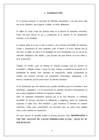 1. INTRODUCCIÓN 
En el presente proyecto se describirá las diferentes propiedades y uso que posee cada 
uno de los elementos que compone el sulfato de calcio dihidratado. 
El sulfato de calcio ocupa una posición única en el universo de materiales renovables. 
Posee una gran historia de uso a comparación de la mayoría de los biomateriales 
existentes en la actualidad. 
La materia prima de la que se hace es barata y esta al alcance del bolsillo del ciudadano 
común, a comparación de otros materiales como el titanio o el acero. Durante más de 
cien años el sulfato de calcio se ha distinguido de otros biomateriales, por ser uno de los 
materiales aloplásticos más simples y que presenta una gran historia en el uso clínico y 
de la construcción. 
También ha servido como un material de vehículo excelente para los factores de 
crecimiento y múltiples drogas, a pesar de estas ventajas, el material no ha gozado de la 
popularidad de muchos otros materiales de regeneración, aunque recientemente ha 
recibido una atención renovada con propiedades hemostáticas, angiogénicas y de 
barrera o membrana para la preservación de rebordes alveolares 
Se ha demostrado que este material posee grandes beneficios para el ser humano a nivel 
hemostático, angiogénico y en la preservación de rebordes alveolares postexodoncias ya 
que su gran propiedad de adhesión al organismo humano 
Entre sus principales propiedades destacan que es de fácil obtención, es totalmente 
absorbible, no provoca reacciones de inflamación o antigénicas, fuerza de compresión 
semejante al tejido óseo, fácil modelado y gran resistencia al momento de construir 
estructuras. Todas éstas características son necesarias para ser usado como sustituto 
óseo y como material de construcción. 
Por tales razones he decidido realizar el presente proyecto sobre PROPIEDADES Y 
USO DEL SULFATO DE CALCIO DIHIDRATADO (CAS푶ퟒ . 2푯ퟐO) EN EL 
SER HUMANO. 
3 
 