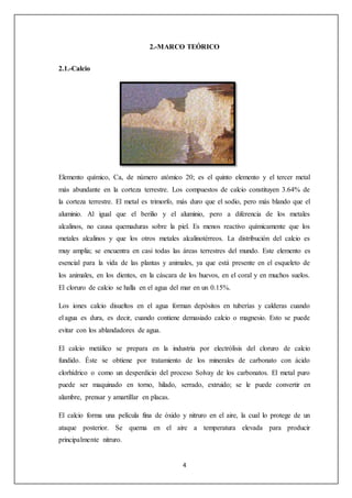 2.-MARCO TEÓRICO 
4 
2.1.-Calcio 
Elemento químico, Ca, de número atómico 20; es el quinto elemento y el tercer metal 
más abundante en la corteza terrestre. Los compuestos de calcio constituyen 3.64% de 
la corteza terrestre. El metal es trimorfo, más duro que el sodio, pero más blando que el 
aluminio. Al igual que el berilio y el aluminio, pero a diferencia de los metales 
alcalinos, no causa quemaduras sobre la piel. Es menos reactivo químicamente que los 
metales alcalinos y que los otros metales alcalinotérreos. La distribución del calcio es 
muy amplia; se encuentra en casi todas las áreas terrestres del mundo. Este elemento es 
esencial para la vida de las plantas y animales, ya que está presente en el esqueleto de 
los animales, en los dientes, en la cáscara de los huevos, en el coral y en muchos suelos. 
El cloruro de calcio se halla en el agua del mar en un 0.15%. 
Los iones calcio disueltos en el agua forman depósitos en tuberías y calderas cuando 
el agua es dura, es decir, cuando contiene demasiado calcio o magnesio. Esto se puede 
evitar con los ablandadores de agua. 
El calcio metálico se prepara en la industria por electrólisis del cloruro de calcio 
fundido. Éste se obtiene por tratamiento de los minerales de carbonato con ácido 
clorhídrico o como un desperdicio del proceso Solvay de los carbonatos. El metal puro 
puede ser maquinado en torno, hilado, serrado, extruido; se le puede convertir en 
alambre, prensar y amartillar en placas. 
El calcio forma una película fina de óxido y nitruro en el aire, la cual lo protege de un 
ataque posterior. Se quema en el aire a temperatura elevada para producir 
principalmente nitruro. 
 